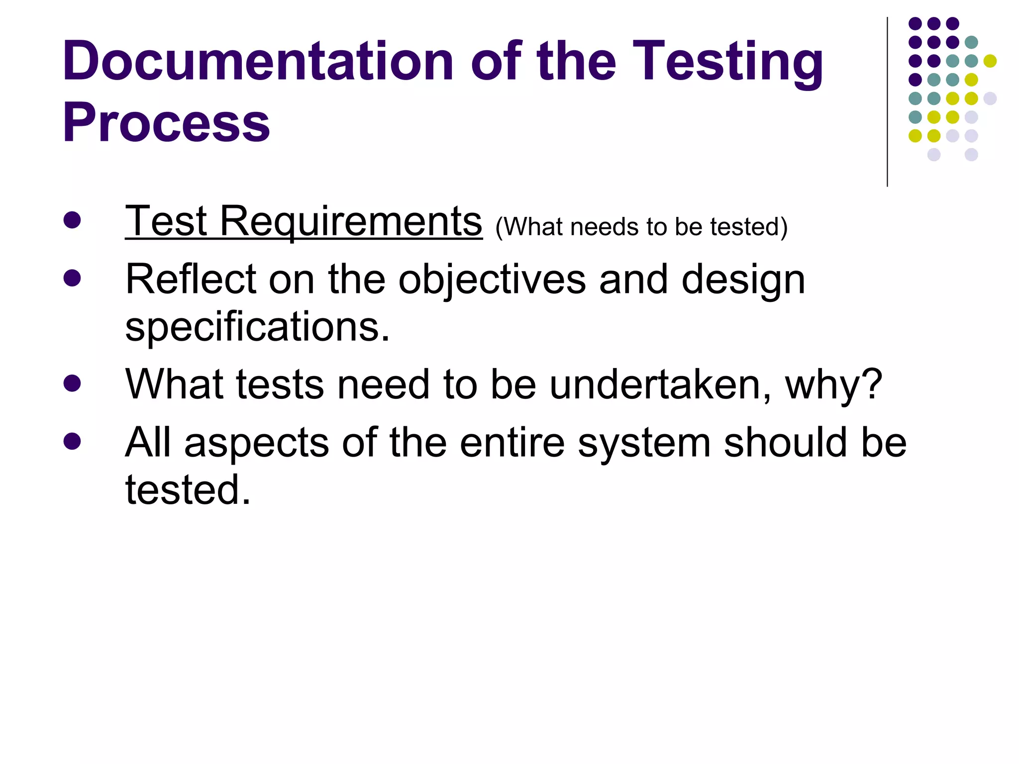 Documentation of the Testing Process Test Requirements   (What needs to be tested) Reflect on the objectives and design specifications. What tests need to be undertaken, why? All aspects of the entire system should be tested. 