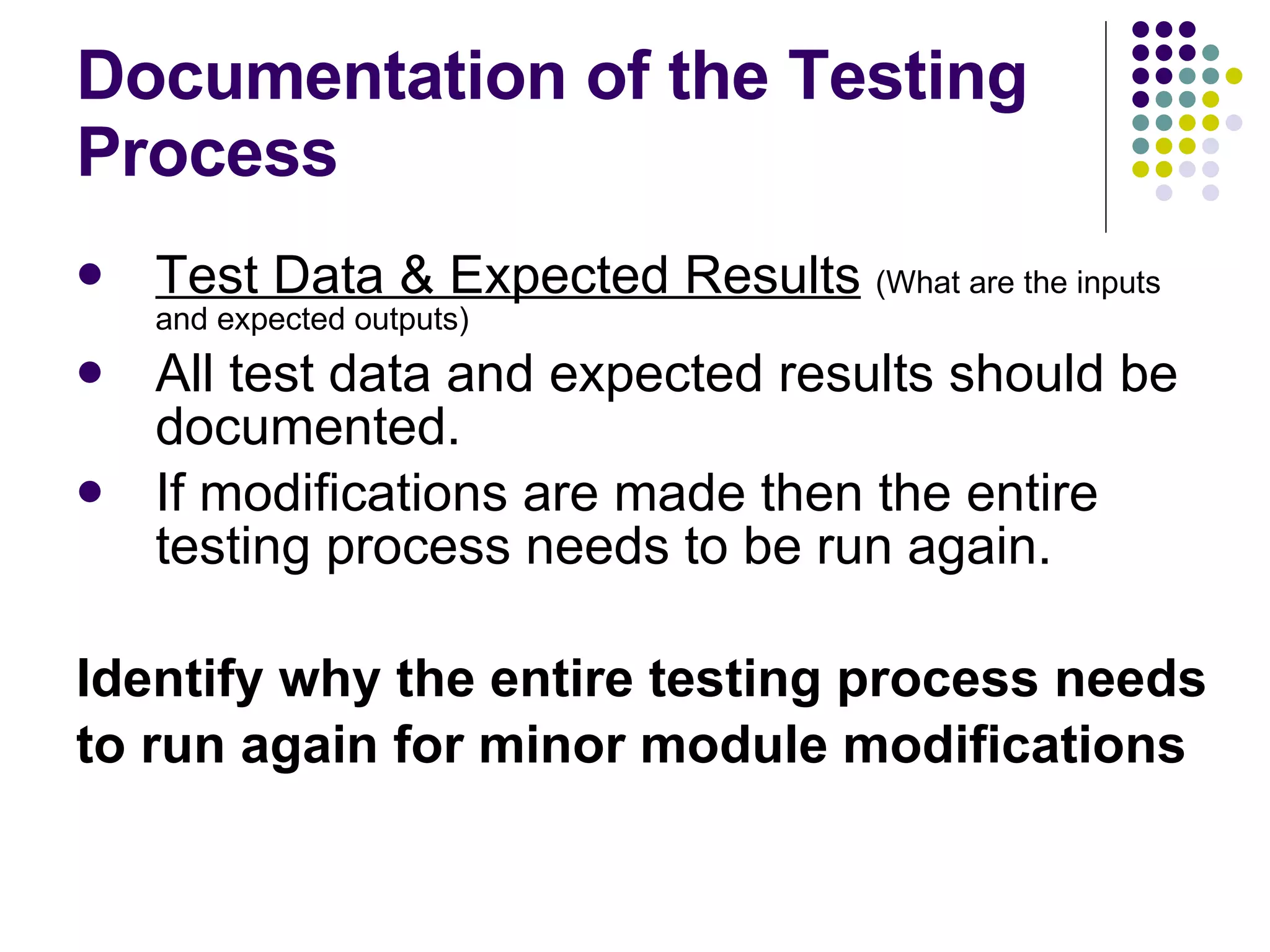 Documentation of the Testing Process Test Data & Expected Results   (What are the inputs and expected outputs) All test data and expected results should be documented. If modifications are made then the entire testing process needs to be run again. Identify why the entire testing process needs to run again for minor module modifications 