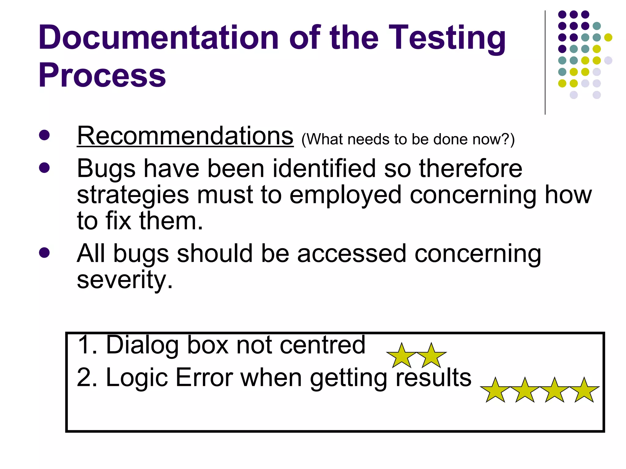 Documentation of the Testing Process Recommendations   (What needs to be done now?) Bugs have been identified so therefore strategies must to employed concerning how to fix them. All bugs should be accessed concerning severity. 1. Dialog box not centred  2. Logic Error when getting results 