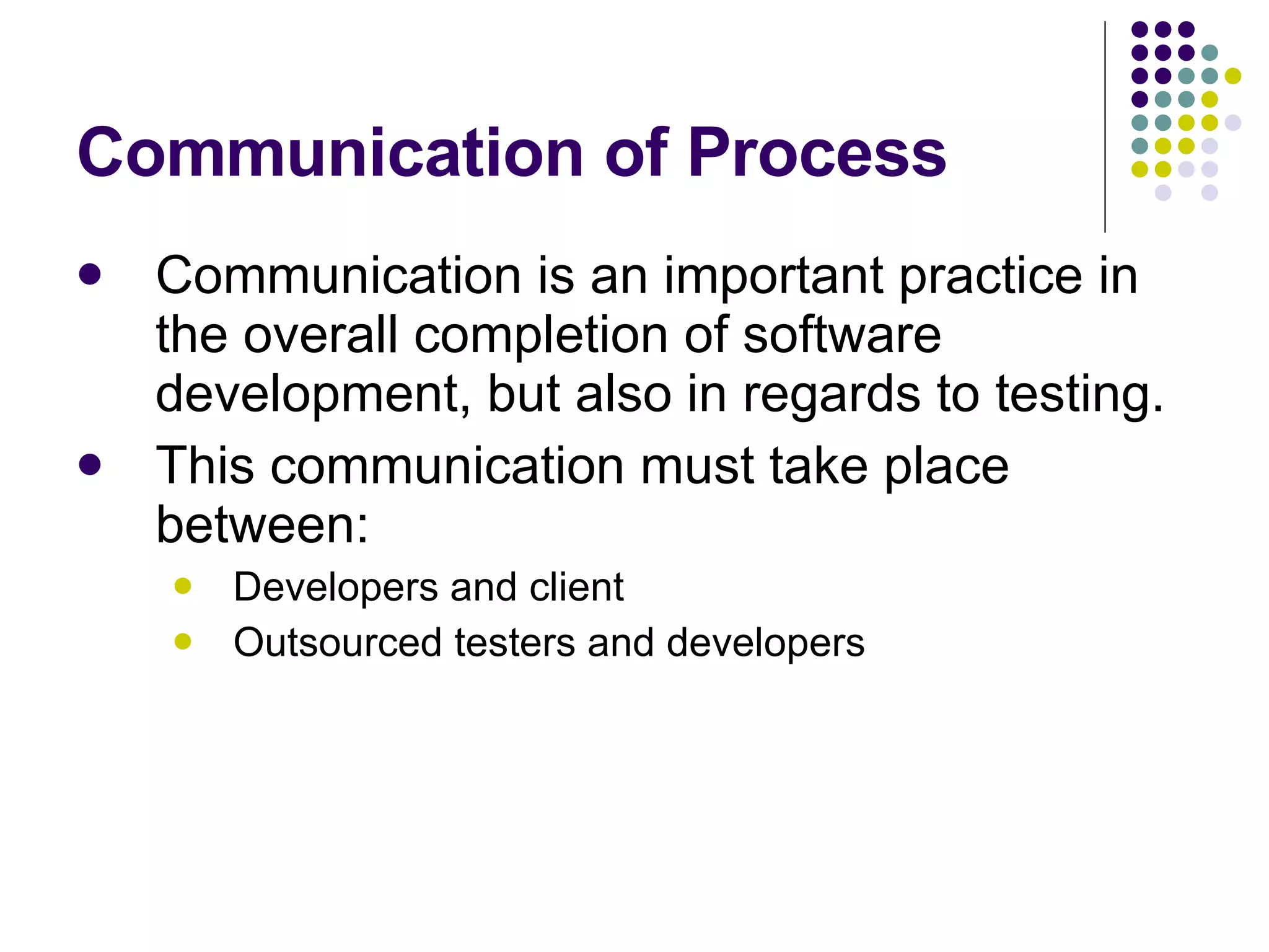 Communication of Process Communication is an important practice in the overall completion of software development, but also in regards to testing. This communication must take place between: Developers and client Outsourced testers and developers 