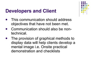 Developers and Client This communication should address objectives that have not been met. Communication should also be non-technical. The provision of graphical methods to display data will help clients develop a mental image i.e. Onsite practical demonstration and checklists 