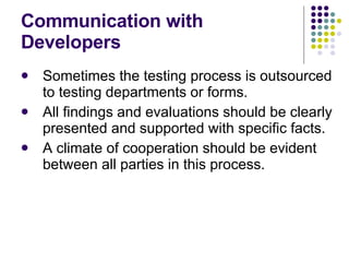 Communication with Developers Sometimes the testing process is outsourced to testing departments or forms. All findings and evaluations should be clearly presented and supported with specific facts. A climate of cooperation should be evident between all parties in this process. 