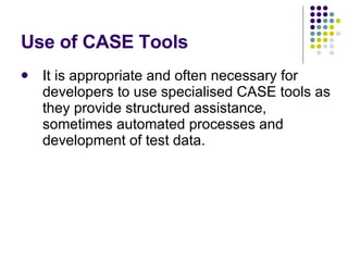 Use of CASE Tools It is appropriate and often necessary for developers to use specialised CASE tools as they provide structured assistance, sometimes automated processes and development of test data. 