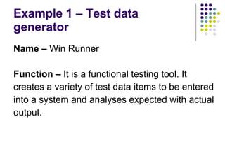 Example 1 – Test data generator Name –  Win Runner Function –  It is a functional testing tool. It creates a variety of test data items to be entered into a system and analyses expected with actual output. 