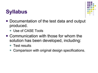 Syllabus Documentation of the test data and output produced. Use of CASE Tools Communication with those for whom the solution has been developed, including: Test results Comparison with original design specifications. 