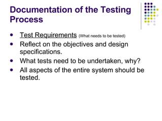 Documentation of the Testing Process Test Requirements   (What needs to be tested) Reflect on the objectives and design specifications. What tests need to be undertaken, why? All aspects of the entire system should be tested. 