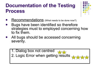 Documentation of the Testing Process Recommendations   (What needs to be done now?) Bugs have been identified so therefore strategies must to employed concerning how to fix them. All bugs should be accessed concerning severity. 1. Dialog box not centred  2. Logic Error when getting results 