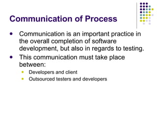 Communication of Process Communication is an important practice in the overall completion of software development, but also in regards to testing. This communication must take place between: Developers and client Outsourced testers and developers 