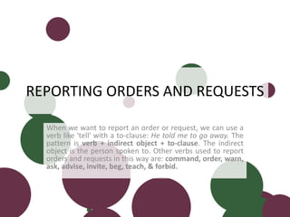 REPORTING ORDERS AND REQUESTS
When we want to report an order or request, we can use a
verb like 'tell' with a to-clause: He told me to go away. The
pattern is verb + indirect object + to-clause. The indirect
object is the person spoken to. Other verbs used to report
orders and requests in this way are: command, order, warn,
ask, advise, invite, beg, teach, & forbid.
 