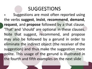 • •
• Suggestions are most often reported using
the verbs suggest, insist, recommend, demand,
request, and propose followed by a that clause.
'That' and 'should' are optional in these clauses.
Note that suggest, recommend, and propose
may also be followed by a gerund in order to
eliminate the indirect object (the receiver of the
suggestion) and thus make the suggestion more
polite. This usage of the gerund is illustrated in
the fourth and fifth examples on the next slide
SUGGESTIONS
 