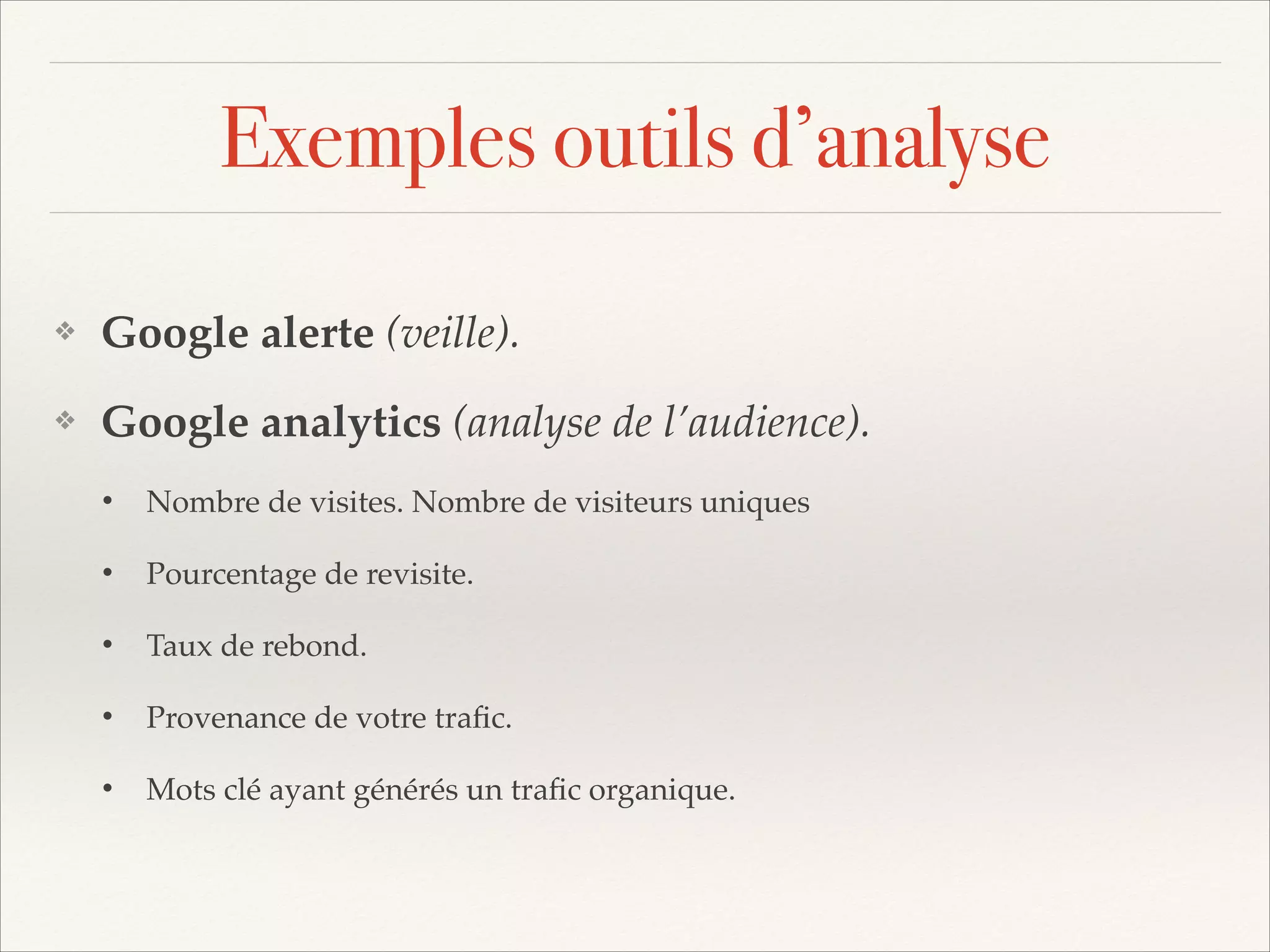 Exemples outils d’analyse
❖

Google alerte (veille).!

❖

Google analytics (analyse de l’audience).!
•

Nombre de visites. Nombre de visiteurs uniques!

•

Pourcentage de revisite.!

•

Taux de rebond.!

•

Provenance de votre traﬁc.!

•

Mots clé ayant générés un traﬁc organique.

 
