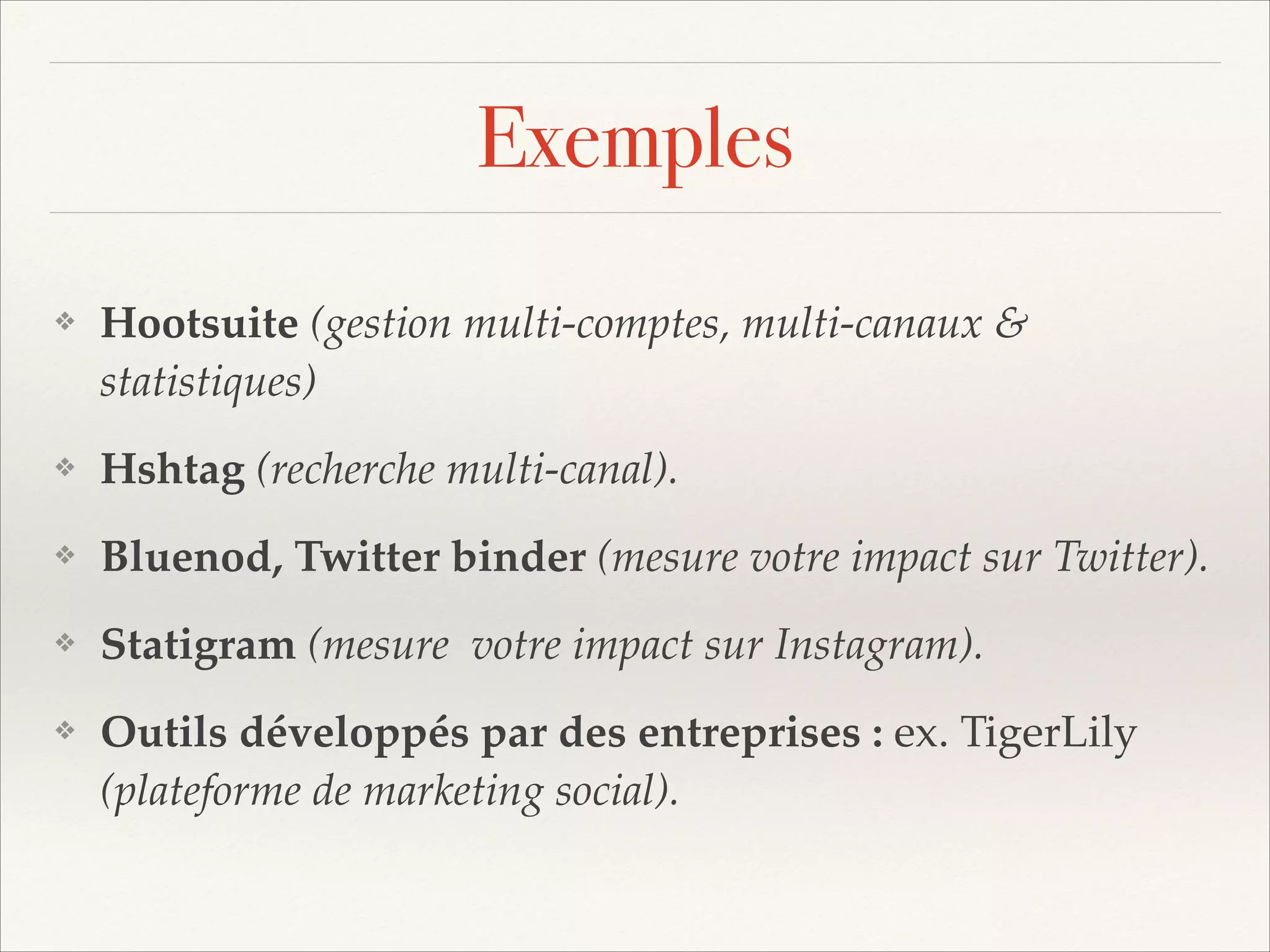 Exemples
❖

Hootsuite (gestion multi-comptes, multi-canaux &
statistiques)!

❖

Hshtag (recherche multi-canal).!

❖

Bluenod, Twitter binder (mesure votre impact sur Twitter).!

❖

Statigram (mesure votre impact sur Instagram).!

❖

Outils développés par des entreprises : ex. TigerLily
(plateforme de marketing social).

 