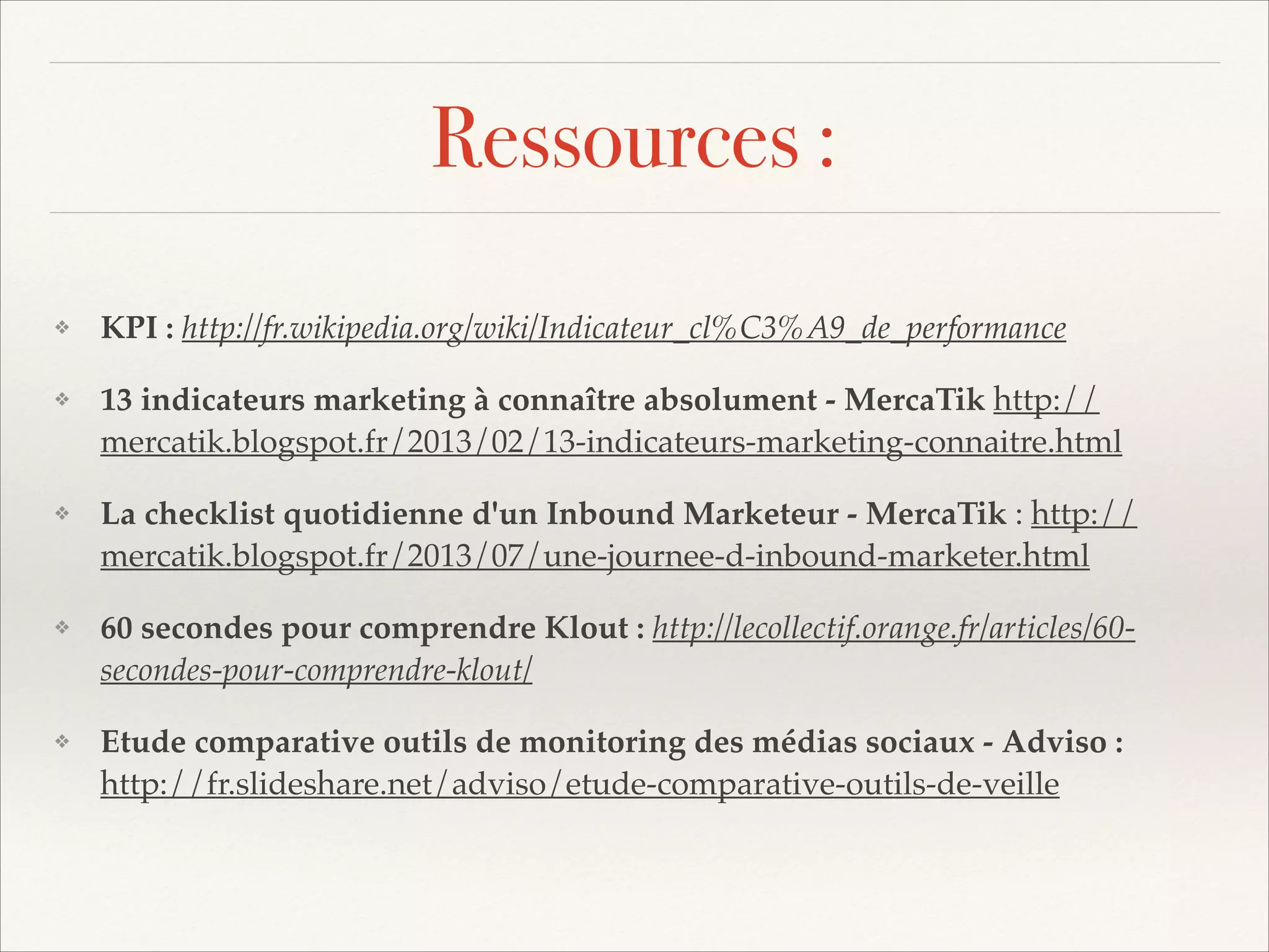 Ressources :
❖

KPI : http://fr.wikipedia.org/wiki/Indicateur_cl%C3%A9_de_performance!

❖

13 indicateurs marketing à connaître absolument - MercaTik http://
mercatik.blogspot.fr/2013/02/13-indicateurs-marketing-connaitre.html!

❖

La checklist quotidienne d'un Inbound Marketeur - MercaTik : http://
mercatik.blogspot.fr/2013/07/une-journee-d-inbound-marketer.html!

❖

60 secondes pour comprendre Klout : http://lecollectif.orange.fr/articles/60secondes-pour-comprendre-klout/!

❖

Etude comparative outils de monitoring des médias sociaux - Adviso :
http://fr.slideshare.net/adviso/etude-comparative-outils-de-veille

 