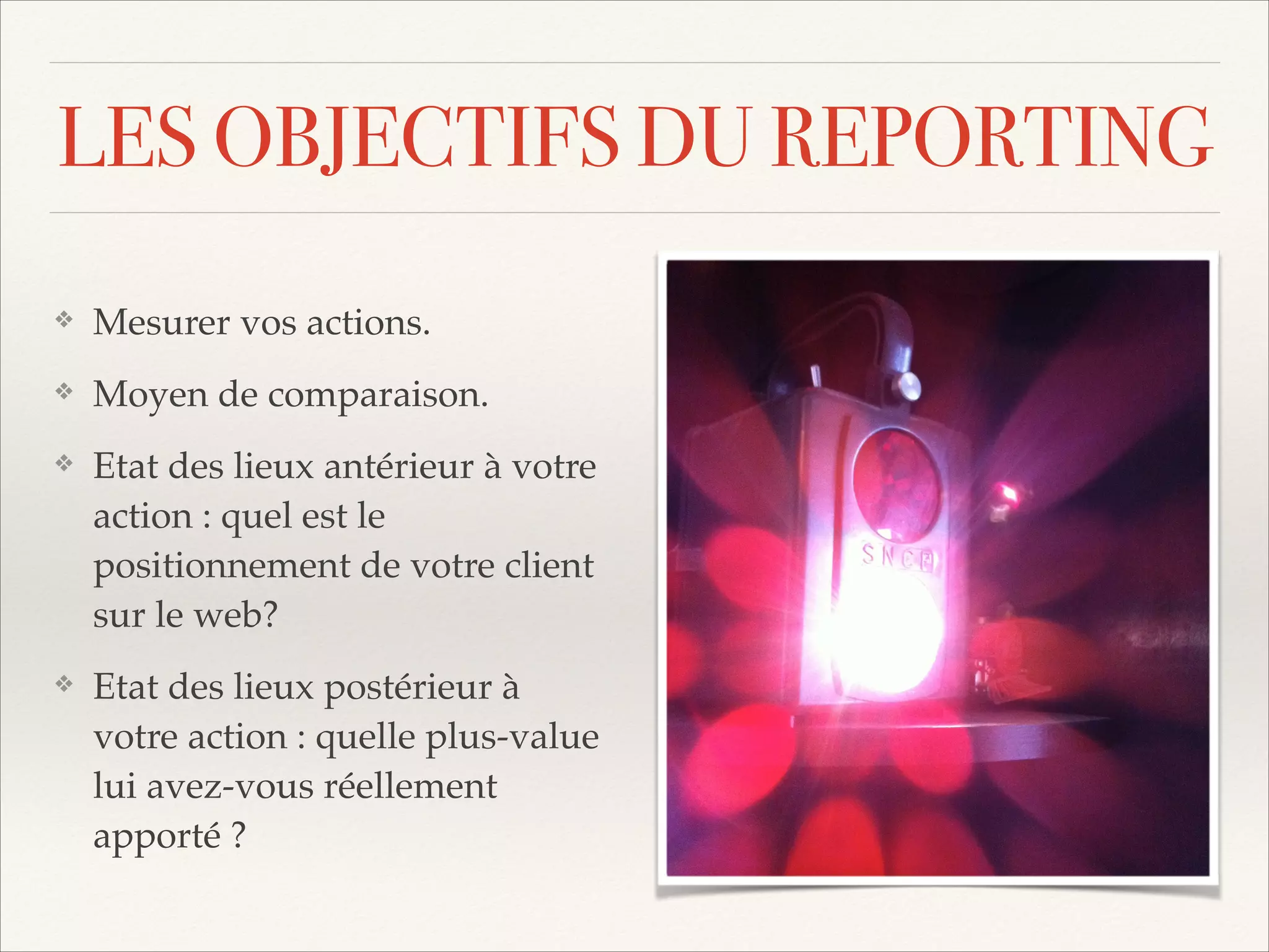 LES OBJECTIFS DU REPORTING
❖

Mesurer vos actions.!

❖

Moyen de comparaison.!

❖

Etat des lieux antérieur à votre
action : quel est le
positionnement de votre client
sur le web?!

❖

Etat des lieux postérieur à
votre action : quelle plus-value
lui avez-vous réellement
apporté ?

 