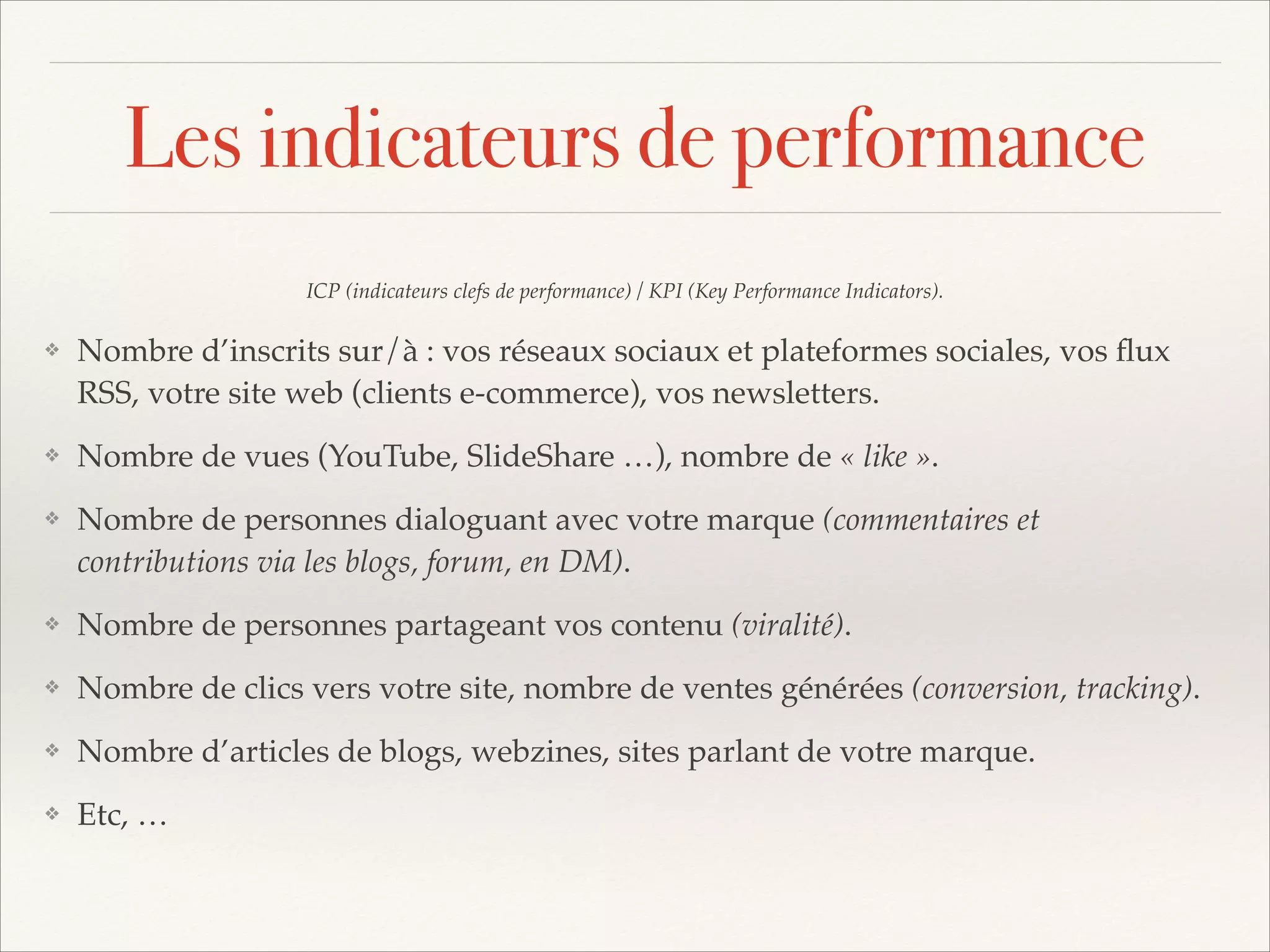 Les indicateurs de performance
ICP (indicateurs clefs de performance) / KPI (Key Performance Indicators).!
❖

Nombre d’inscrits sur/à : vos réseaux sociaux et plateformes sociales, vos ﬂux
RSS, votre site web (clients e-commerce), vos newsletters.!

❖

Nombre de vues (YouTube, SlideShare …), nombre de « like ».!

❖

Nombre de personnes dialoguant avec votre marque (commentaires et
contributions via les blogs, forum, en DM).!

❖

Nombre de personnes partageant vos contenu (viralité).!

❖

Nombre de clics vers votre site, nombre de ventes générées (conversion, tracking).!

❖

Nombre d’articles de blogs, webzines, sites parlant de votre marque.!

❖

Etc, …

 