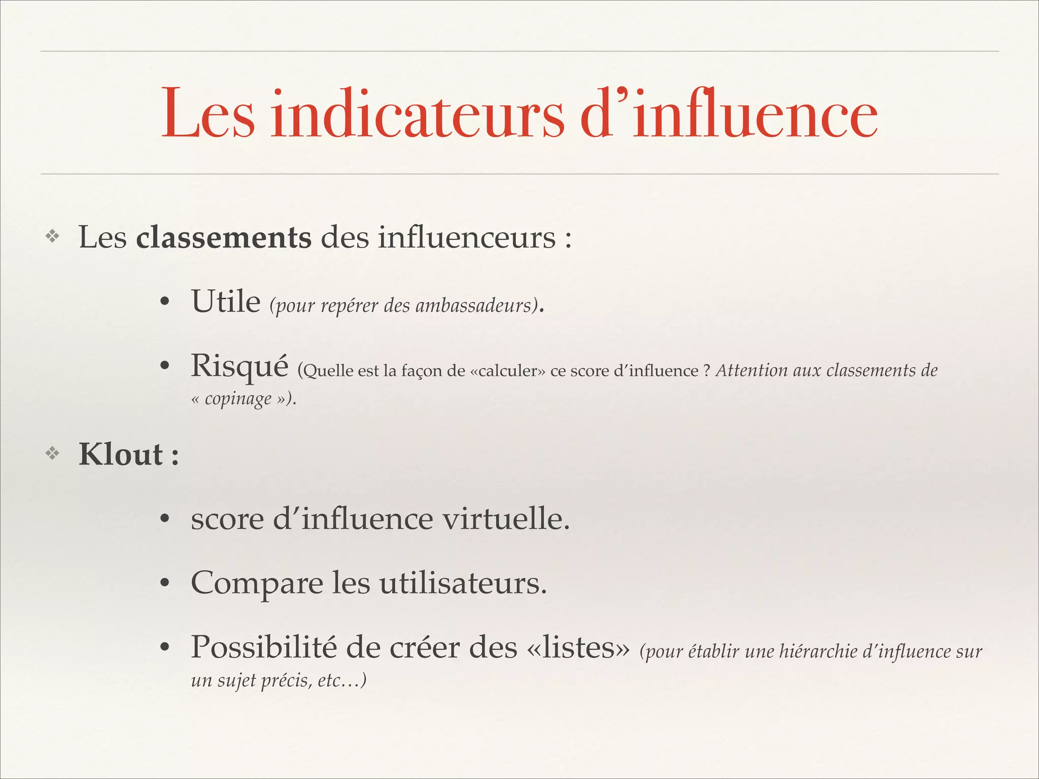 Les indicateurs d’influence
❖

Les classements des inﬂuenceurs : !
•
•

❖

Utile (pour repérer des ambassadeurs).!
Risqué (Quelle est la façon de «calculer» ce score d’inﬂuence ? Attention aux classements de
« copinage »).!

Klout : !
•

score d’inﬂuence virtuelle.!

•

Compare les utilisateurs.!

•

Possibilité de créer des «listes» (pour établir une hiérarchie d’inﬂuence sur
un sujet précis, etc…)

 