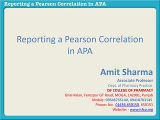 Reporting a Pearson Correlation
in APA
Amit Sharma
Associate Professor
Dept. of Pharmacy Practice
ISF COLLEGE OF PHARMACY
Ghal Kalan, Ferozpur GT Road, MOGA, 142001, Punjab
Mobile: 09646755140, 09418783145
Phone: No. 01636-650150, 650151
Website: - www.isfcp.org
 