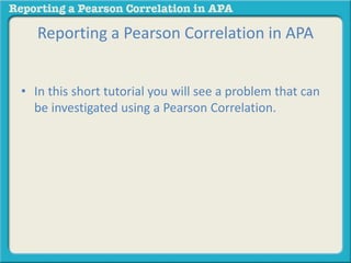 Reporting a Pearson Correlation in APA 
• In this short tutorial you will see a problem that can 
be investigated using a Pearson Correlation. 
 