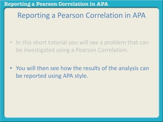 Reporting a Pearson Correlation in APA 
• In this short tutorial you will see a problem that can 
be investigated using a Pearson Correlation. 
• You will then see how the results of the analysis can 
be reported using APA style. 
 