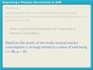 Problem: 
We analyzed if there is a relationship between amount of 
broccoli extract consumed and a sense of well-being scores (on a 
scale from 1 to 10). 
• Here is one general template for reporting a 
Pearson Correlation: 
Based on the results of the study, broccoli-extract 
consumption is strongly related to a sense of well-being 
r = .88, p < .05. 
 