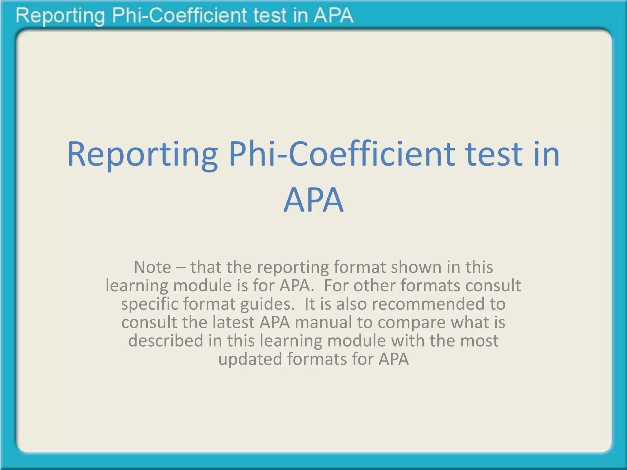 Reporting Phi-Coefficient test in
APA
Note – that the reporting format shown in this
learning module is for APA. For other formats consult
specific format guides. It is also recommended to
consult the latest APA manual to compare what is
described in this learning module with the most
updated formats for APA