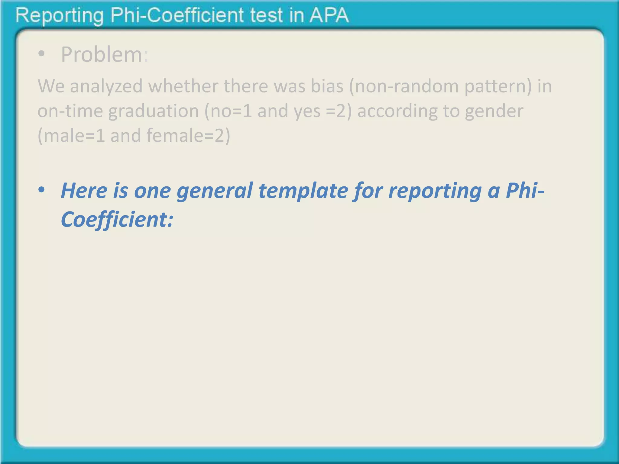 • Problem:
We analyzed whether there was bias (non-random pattern) in
on-time graduation (no=1 and yes =2) according to gender
(male=1 and female=2)
• Here is one general template for reporting a Phi-
Coefficient: