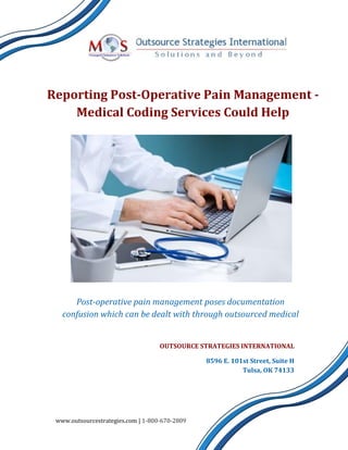 Reporting Post-Operative Pain Management -
Medical Coding Services Could Help
Post-operative pain management poses documentation
confusion which can be dealt with through outsourced medical
coding services
OUTSOURCE STRATEGIES INTERNATIONAL
8596 E. 101st Street, Suite H
Tulsa, OK 74133
www.outsourcestrategies.com | 1-800-670-2809
 