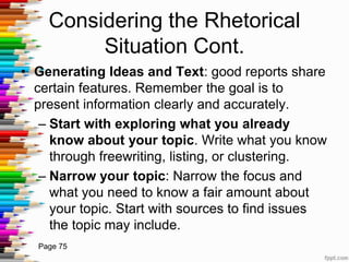 Considering the Rhetorical
         Situation Cont.
• Generating Ideas and Text: good reports share
  certain features. Remember the goal is to
  present information clearly and accurately.
   – Start with exploring what you already
     know about your topic. Write what you know
     through freewriting, listing, or clustering.
   – Narrow your topic: Narrow the focus and
     what you need to know a fair amount about
     your topic. Start with sources to find issues
     the topic may include.
  Page 75
 