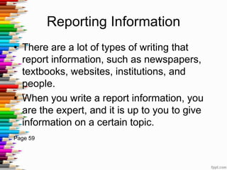 Reporting Information
• There are a lot of types of writing that
  report information, such as newspapers,
  textbooks, websites, institutions, and
  people.
• When you write a report information, you
  are the expert, and it is up to you to give
  information on a certain topic.
Page 59
 