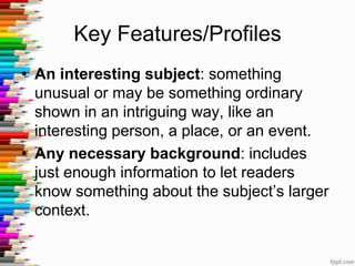 Key Features/Profiles
• An interesting subject: something
  unusual or may be something ordinary
  shown in an intriguing way, like an
  interesting person, a place, or an event.
• Any necessary background: includes
  just enough information to let readers
  know something about the subject’s larger
  context.
 