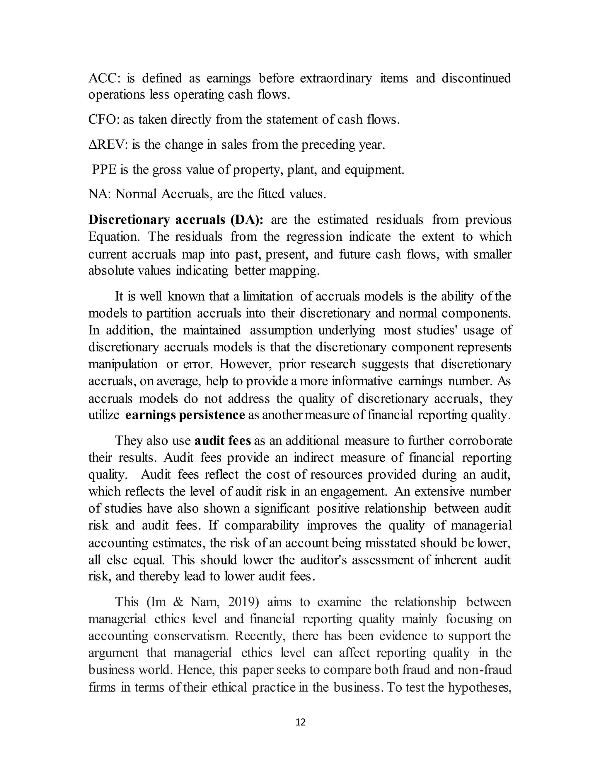 12
ACC: is defined as earnings before extraordinary items and discontinued
operations less operating cash flows.
CFO: as taken directly from the statement of cash flows.
ΔREV: is the change in sales from the preceding year.
PPE is the gross value of property, plant, and equipment.
NA: Normal Accruals, are the fitted values.
Discretionary accruals (DA): are the estimated residuals from previous
Equation. The residuals from the regression indicate the extent to which
current accruals map into past, present, and future cash flows, with smaller
absolute values indicating better mapping.
It is well known that a limitation of accruals models is the ability of the
models to partition accruals into their discretionary and normal components.
In addition, the maintained assumption underlying most studies' usage of
discretionary accruals models is that the discretionary component represents
manipulation or error. However, prior research suggests that discretionary
accruals, on average, help to provide a more informative earnings number. As
accruals models do not address the quality of discretionary accruals, they
utilize earnings persistence as anothermeasure of financial reporting quality.
They also use audit fees as an additional measure to further corroborate
their results. Audit fees provide an indirect measure of financial reporting
quality. Audit fees reflect the cost of resources provided during an audit,
which reflects the level of audit risk in an engagement. An extensive number
of studies have also shown a significant positive relationship between audit
risk and audit fees. If comparability improves the quality of managerial
accounting estimates, the risk of an account being misstated should be lower,
all else equal. This should lower the auditor's assessment of inherent audit
risk, and thereby lead to lower audit fees.
This (Im & Nam, 2019) aims to examine the relationship between
managerial ethics level and financial reporting quality mainly focusing on
accounting conservatism. Recently, there has been evidence to support the
argument that managerial ethics level can affect reporting quality in the
business world. Hence, this paper seeks to compare both fraud and non-fraud
firms in terms of their ethical practice in the business. To test the hypotheses,
 