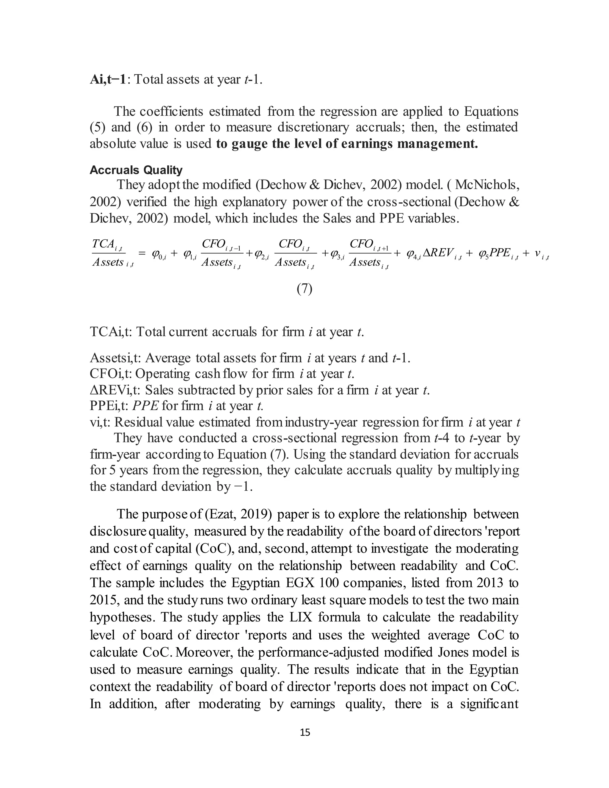 15
Ai,t−1: Total assets at year t-1.
The coefficients estimated from the regression are applied to Equations
(5) and (6) in order to measure discretionary accruals; then, the estimated
absolute value is used to gauge the level of earnings management.
Accruals Quality
They adoptthe modified (Dechow & Dichev, 2002) model. ( McNichols,
2002) verified the high explanatory power of the cross-sectional (Dechow &
Dichev, 2002) model, which includes the Sales and PPE variables.
, , 1 , , 1
0, 1, 2, 3, 4, , 5 , ,
, , , ,
i t i t i t i t
i i i i i i t i t i t
i t i t i t i t
TCA CFO CFO CFO
REV PPE v
Assets Assets Assets Assets
     
 
       
(7)
TCAi,t: Total current accruals for firm i at year t.
Assetsi,t: Average total assets for firm i at years t and t-1.
CFOi,t: Operating cashflow for firm i at year t.
ΔREVi,t: Sales subtracted by prior sales for a firm i at year t.
PPEi,t: PPE for firm i at year t.
vi,t: Residual value estimated fromindustry-year regression forfirm i at year t
They have conducted a cross-sectional regression from t-4 to t-year by
firm-year accordingto Equation (7). Using the standard deviation for accruals
for 5 years from the regression, they calculate accruals quality by multiplying
the standard deviation by −1.
The purposeof (Ezat, 2019) paper is to explore the relationship between
disclosurequality, measured by the readability ofthe board of directors 'report
and costof capital (CoC), and, second, attempt to investigate the moderating
effect of earnings quality on the relationship between readability and CoC.
The sample includes the Egyptian EGX 100 companies, listed from 2013 to
2015, and the studyruns two ordinary least square models to test the two main
hypotheses. The study applies the LIX formula to calculate the readability
level of board of director 'reports and uses the weighted average CoC to
calculate CoC. Moreover, the performance-adjusted modified Jones model is
used to measure earnings quality. The results indicate that in the Egyptian
context the readability of board of director 'reports does not impact on CoC.
In addition, after moderating by earnings quality, there is a significant
 