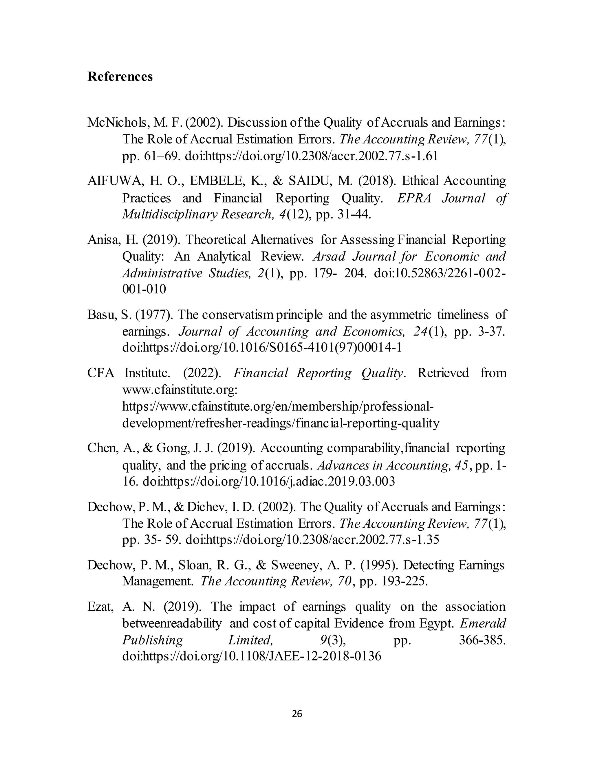 26
References
McNichols, M. F. (2002). Discussion ofthe Quality ofAccruals and Earnings:
The Role of Accrual Estimation Errors. The Accounting Review, 77(1),
pp. 61–69. doi:https://doi.org/10.2308/accr.2002.77.s-1.61
AIFUWA, H. O., EMBELE, K., & SAIDU, M. (2018). Ethical Accounting
Practices and Financial Reporting Quality. EPRA Journal of
Multidisciplinary Research, 4(12), pp. 31-44.
Anisa, H. (2019). Theoretical Alternatives for Assessing Financial Reporting
Quality: An Analytical Review. Arsad Journal for Economic and
Administrative Studies, 2(1), pp. 179- 204. doi:10.52863/2261-002-
001-010
Basu, S. (1977). The conservatism principle and the asymmetric timeliness of
earnings. Journal of Accounting and Economics, 24(1), pp. 3-37.
doi:https://doi.org/10.1016/S0165-4101(97)00014-1
CFA Institute. (2022). Financial Reporting Quality. Retrieved from
www.cfainstitute.org:
https://www.cfainstitute.org/en/membership/professional-
development/refresher-readings/financial-reporting-quality
Chen, A., & Gong, J. J. (2019). Accounting comparability,financial reporting
quality, and the pricing of accruals. Advances in Accounting, 45, pp. 1-
16. doi:https://doi.org/10.1016/j.adiac.2019.03.003
Dechow, P. M., & Dichev, I. D. (2002). The Quality ofAccruals and Earnings:
The Role of Accrual Estimation Errors. The Accounting Review, 77(1),
pp. 35- 59. doi:https://doi.org/10.2308/accr.2002.77.s-1.35
Dechow, P. M., Sloan, R. G., & Sweeney, A. P. (1995). Detecting Earnings
Management. The Accounting Review, 70, pp. 193-225.
Ezat, A. N. (2019). The impact of earnings quality on the association
betweenreadability and cost of capital Evidence from Egypt. Emerald
Publishing Limited, 9(3), pp. 366-385.
doi:https://doi.org/10.1108/JAEE-12-2018-0136
 