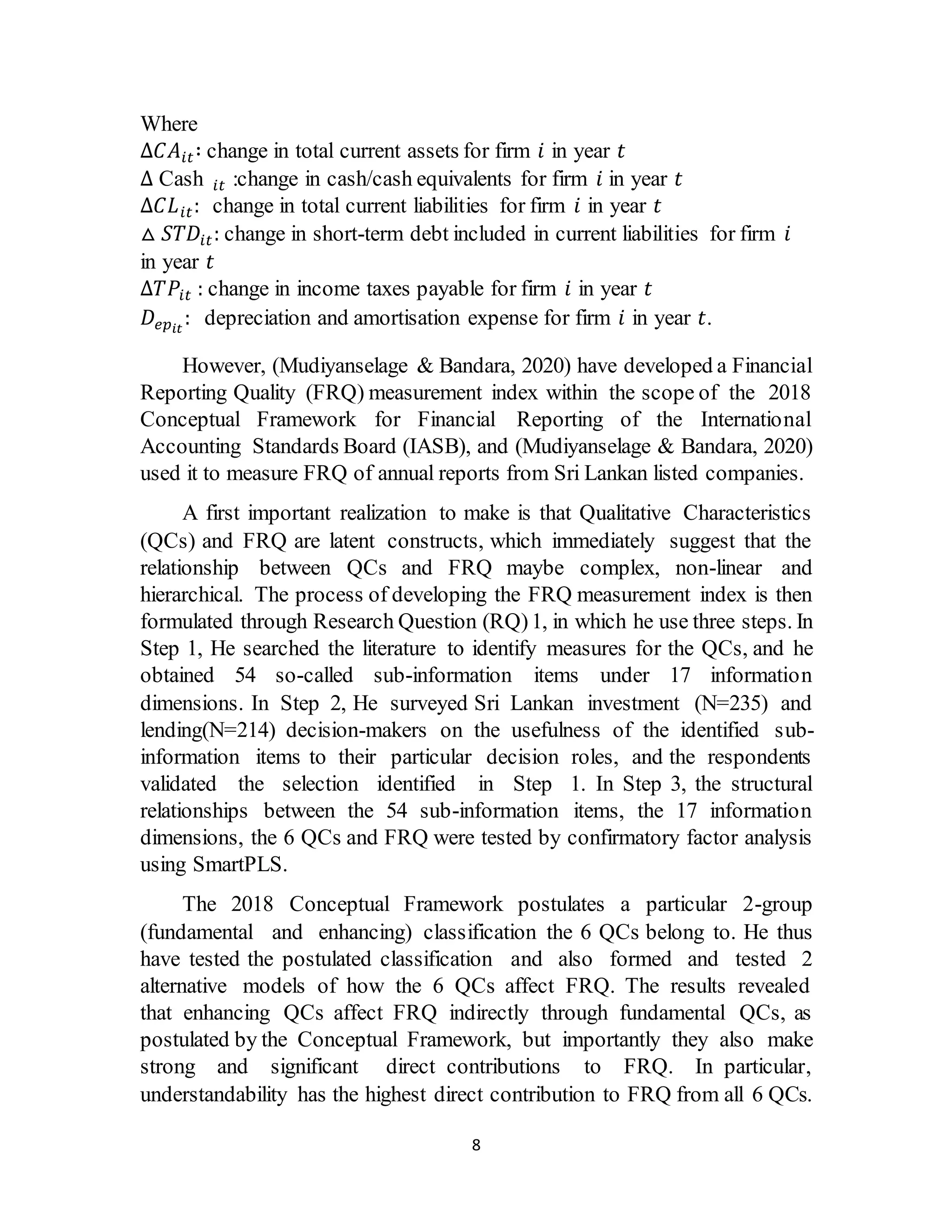 8
Where
Δ𝐶𝐴𝑖𝑡∶ change in total current assets for firm 𝑖 in year 𝑡
Δ Cash 𝑖𝑡 :change in cash/cash equivalents for firm 𝑖 in year 𝑡
Δ𝐶𝐿𝑖𝑡: change in total current liabilities for firm 𝑖 in year 𝑡
△ 𝑆𝑇𝐷𝑖𝑡: change in short-term debt included in current liabilities for firm 𝑖
in year 𝑡
Δ𝑇𝑃𝑖𝑡 : change in income taxes payable for firm 𝑖 in year 𝑡
𝐷𝑒𝑝𝑖𝑡
: depreciation and amortisation expense for firm 𝑖 in year 𝑡.
However, (Mudiyanselage & Bandara, 2020) have developed a Financial
Reporting Quality (FRQ) measurement index within the scope of the 2018
Conceptual Framework for Financial Reporting of the International
Accounting Standards Board (IASB), and (Mudiyanselage & Bandara, 2020)
used it to measure FRQ of annual reports from Sri Lankan listed companies.
A first important realization to make is that Qualitative Characteristics
(QCs) and FRQ are latent constructs, which immediately suggest that the
relationship between QCs and FRQ maybe complex, non-linear and
hierarchical. The process of developing the FRQ measurement index is then
formulated through Research Question (RQ)1, in which he use three steps. In
Step 1, He searched the literature to identify measures for the QCs, and he
obtained 54 so-called sub-information items under 17 information
dimensions. In Step 2, He surveyed Sri Lankan investment (N=235) and
lending(N=214) decision-makers on the usefulness of the identified sub-
information items to their particular decision roles, and the respondents
validated the selection identified in Step 1. In Step 3, the structural
relationships between the 54 sub-information items, the 17 information
dimensions, the 6 QCs and FRQ were tested by confirmatory factor analysis
using SmartPLS.
The 2018 Conceptual Framework postulates a particular 2-group
(fundamental and enhancing) classification the 6 QCs belong to. He thus
have tested the postulated classification and also formed and tested 2
alternative models of how the 6 QCs affect FRQ. The results revealed
that enhancing QCs affect FRQ indirectly through fundamental QCs, as
postulated by the Conceptual Framework, but importantly they also make
strong and significant direct contributions to FRQ. In particular,
understandability has the highest direct contribution to FRQ from all 6 QCs.
 