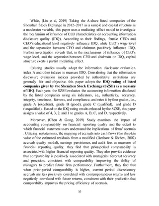10
While, (Lin et al, 2019) Taking the A-share listed companies of the
Shenzhen StockExchange in 2012–2017 as a sample and capital structure as
a moderator variable, this paper uses a mediating effect model to investigate
the mechanism ofinfluence of CEO characteristics onaccounting information
disclosure quality (IDQ). According to their findings, female CEOs and
CEO’s educational level negatively influence IDQ, while CEO’s wage level
and the separation between CEO and chairman positively influence IDQ.
Further investigation reveals that, in the mechanisms of influence of CEO’s
wage level, and the separation between CEO and chairman on IDQ, capital
structure exerts a partial mediating effect.
Existing studies usually adopt the information disclosure evaluation
index A and other indices to measure IDQ. Considering that the information
disclosure evaluation indices provided by authoritative institutions are
generally fair and objective, this paper adopts the IDQ rating of listed
companies given by the Shenzhen Stock Exchange (SZSE) as a measure
of IDQ. Each year, the SZSE evaluates the accounting information disclosed
by the listed companies using six indicators, i.e., authenticity, accuracy,
integrity, timeliness, fairness, and compliance, and rates it byfour grades, i.e.,
grade A (excellent), grade B (good), grade C (qualified), and grade D
(unqualified). Based onthe IDQ rating results released bythe SZSE, this paper
assigns a value of 4, 3, 2, and 1 to grades A, B, C, and D, respectively.
Moreover, (Chen & Gong, 2019) Study examines the impact of
accounting comparability on financial reporting quality and the extent to
which financial statement users understand the implications of firms' accruals
. Utilizing restatements, the mapping of accruals into cash flows (the absolute
value of the estimated residuals from a modified (Dechow & Dichev, 2002)
accruals quality model), earnings persistence, and audit fees as measures of
financial reporting quality, they find that prior-period comparability is
associated with higher financial reporting quality. They also provide evidence
that comparability is positively associated with managerial forecast accuracy
and precision, consistent with comparability improving the ability of
managers to predict future firm performance. Furthermore, they find that
when prior-period comparability is higher, current period discretionary
accruals are less positively correlated with contemporaneous returns and less
negatively correlated with future returns, consistent with their prediction that
comparability improves the pricing efficiency of accruals.
 
