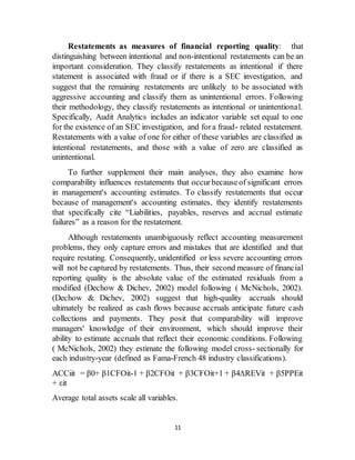 11
Restatements as measures of financial reporting quality: that
distinguishing between intentional and non-intentional restatements can be an
important consideration. They classify restatements as intentional if there
statement is associated with fraud or if there is a SEC investigation, and
suggest that the remaining restatements are unlikely to be associated with
aggressive accounting and classify them as unintentional errors. Following
their methodology, they classify restatements as intentional or unintentional.
Specifically, Audit Analytics includes an indicator variable set equal to one
for the existence of an SEC investigation, and fora fraud- related restatement.
Restatements with a value of one for either of these variables are classified as
intentional restatements, and those with a value of zero are classified as
unintentional.
To further supplement their main analyses, they also examine how
comparability influences restatements that occurbecauseof significant errors
in management's accounting estimates. To classify restatements that occur
because of management's accounting estimates, they identify restatements
that specifically cite “Liabilities, payables, reserves and accrual estimate
failures” as a reason for the restatement.
Although restatements unambiguously reflect accounting measurement
problems, they only capture errors and mistakes that are identified and that
require restating. Consequently, unidentified or less severe accounting errors
will not be captured by restatements. Thus, their second measure of financial
reporting quality is the absolute value of the estimated residuals from a
modified (Dechow & Dichev, 2002) model following ( McNichols, 2002).
(Dechow & Dichev, 2002) suggest that high-quality accruals should
ultimately be realized as cash flows because accruals anticipate future cash
collections and payments. They posit that comparability will improve
managers' knowledge of their environment, which should improve their
ability to estimate accruals that reflect their economic conditions. Following
( McNichols, 2002) they estimate the following model cross- sectionally for
each industry-year (defined as Fama-French 48 industry classifications).
ACCiit = β0+ β1CFOit-1 + β2CFOit + β3CFOit+1 + β4∆REVit + β5PPEit
+ εit
Average total assets scale all variables.
 