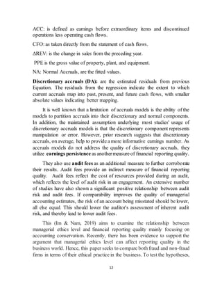 12
ACC: is defined as earnings before extraordinary items and discontinued
operations less operating cash flows.
CFO: as taken directly from the statement of cash flows.
ΔREV: is the change in sales from the preceding year.
PPE is the gross value of property, plant, and equipment.
NA: Normal Accruals, are the fitted values.
Discretionary accruals (DA): are the estimated residuals from previous
Equation. The residuals from the regression indicate the extent to which
current accruals map into past, present, and future cash flows, with smaller
absolute values indicating better mapping.
It is well known that a limitation of accruals models is the ability of the
models to partition accruals into their discretionary and normal components.
In addition, the maintained assumption underlying most studies' usage of
discretionary accruals models is that the discretionary component represents
manipulation or error. However, prior research suggests that discretionary
accruals, on average, help to provide a more informative earnings number. As
accruals models do not address the quality of discretionary accruals, they
utilize earnings persistence as anothermeasure of financial reporting quality.
They also use audit fees as an additional measure to further corroborate
their results. Audit fees provide an indirect measure of financial reporting
quality. Audit fees reflect the cost of resources provided during an audit,
which reflects the level of audit risk in an engagement. An extensive number
of studies have also shown a significant positive relationship between audit
risk and audit fees. If comparability improves the quality of managerial
accounting estimates, the risk of an account being misstated should be lower,
all else equal. This should lower the auditor's assessment of inherent audit
risk, and thereby lead to lower audit fees.
This (Im & Nam, 2019) aims to examine the relationship between
managerial ethics level and financial reporting quality mainly focusing on
accounting conservatism. Recently, there has been evidence to support the
argument that managerial ethics level can affect reporting quality in the
business world. Hence, this paper seeks to compare both fraud and non-fraud
firms in terms of their ethical practice in the business. To test the hypotheses,
 