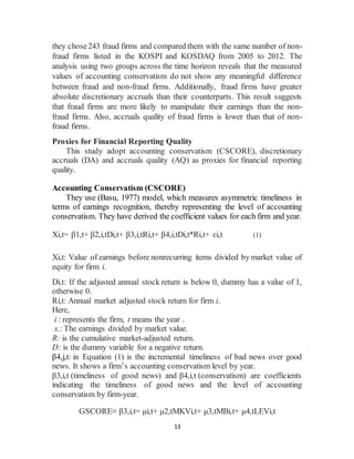 13
they chose243 fraud firms and compared them with the same number of non-
fraud firms listed in the KOSPI and KOSDAQ from 2005 to 2012. The
analysis using two groups across the time horizon reveals that the measured
values of accounting conservatism do not show any meaningful difference
between fraud and non-fraud firms. Additionally, fraud firms have greater
absolute discretionary accruals than their counterparts. This result suggests
that fraud firms are more likely to manipulate their earnings than the non-
fraud firms. Also, accruals quality of fraud firms is lower than that of non-
fraud firms.
Proxies for Financial Reporting Quality
This study adopt accounting conservatism (CSCORE), discretionary
accruals (DA) and accruals quality (AQ) as proxies for financial reporting
quality.
Accounting Conservatism (CSCORE)
They use (Basu, 1977) model, which measures asymmetric timeliness in
terms of earnings recognition, thereby representing the level of accounting
conservatism. They have derived the coefficient values for each firm and year.
Xi,t= β1,t+ β2,i,tDi,t+ β3,i,tRi,t+ β4,i,tDi,t*Ri,t+ εi,t (1)
Xi,t: Value of earnings before nonrecurring items divided by market value of
equity for firm i.
Di,t: If the adjusted annual stock return is below 0, dummy has a value of 1,
otherwise 0.
Ri,t: Annual market adjusted stock return for firm i.
Here,
i : represents the firm, t means the year .
x.: The earnings divided by market value.
R: is the cumulative market-adjusted return.
D: is the dummy variable for a negative return.
β4,j,t: in Equation (1) is the incremental timeliness of bad news over good
news. It shows a firm’s accounting conservatism level by year.
β3,i,t (timeliness of good news) and β4,i,t (conservatism) are coefficients
indicating the timeliness of good news and the level of accounting
conservatism by firm-year.
GSCORE≡ β3,i,t= μi,t+ μ2,tMKVi,t+ μ3,tMBi,t+ μ4,tLEVi,t
 