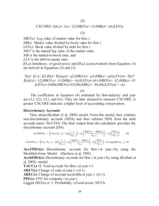 14
(2)
CSCORE≡ β4,i,t= λi,t+ λ2,tMKVi,t+ λ3,tMBi,t+ λ4,tLEVi,t
(3)
MKVi,t: Log value of market value for firm i.
MBi,t: Market value divided by book value for firm i.
LEVi,t: Book value divided by debt for firm i.
MKV is the natural log value of the market value.
MB is the market-to-book ratio, and
LEV is the debt-to-equity ratio.
β3,i,t (timeliness of good news) and β4,i,t (conservatism) from Equation (1)
are derived in Equations (2) and (3).
Xi,t= β1,t+ β2,tDi,t+ Ri,t(μi,t+ μ2,tMKVi,t+ μ3,tMBi,t+ μ4,tLEVi,t)+ Di,t*
Ri,t(λi,t+ λ2,tMKVi,t+ λ3,tMBi,t+ λ4,tLEVi,t)+(δ1,tMKVi,t+ δ2,tMBi,t+ δ3
,tLEVi,t+δ4tDi,tMKVi,t+δ5,tDi,tMBi,t+ δ6,tDi,tLEVi,t) + εi,t
(4)
The coefficients in Equation (4) estimated by firm-industry and year
are λ1,t, λ2,t, λ3,t, and λ4,t. They are later adopted to measure CSCORE. A
greater CSCORE indicates a higher level of accounting conservatism.
Discretionary Accruals
They adopt (Kothari et al, 2005) model. From this model, they estimate
non-discretionary accruals (NDA) and then subtract NDA from the total
accruals (note: NI-CFO). The final output from the calculation provides the
discretionary accruals (DA).
AccJMDAi,t: Discretionary accruals for firm i at year t by using the
Modified-Jones Model. (Dechow et al, 1995)
AccKODAi,t: Discretionary accruals for firm i at year t by using (Kothari et
al, 2005) model.
TACCi,t−1: Total accruals for firm i at year t-1.
ΔREVi,t: Change of sales at year t: t-(t-1)
ΔRECi,t: Change of account receivable at year t: t-(t-1).
PPEi,t: PPE for company i at year t.
Lagged (ROA) i,t−1: Profitability of total assets: NI/TA.
 