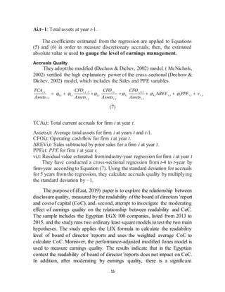 15
Ai,t−1: Total assets at year t-1.
The coefficients estimated from the regression are applied to Equations
(5) and (6) in order to measure discretionary accruals; then, the estimated
absolute value is used to gauge the level of earnings management.
Accruals Quality
They adoptthe modified (Dechow & Dichev, 2002) model. ( McNichols,
2002) verified the high explanatory power of the cross-sectional (Dechow &
Dichev, 2002) model, which includes the Sales and PPE variables.
, , 1 , , 1
0, 1, 2, 3, 4, , 5 , ,
, , , ,
i t i t i t i t
i i i i i i t i t i t
i t i t i t i t
TCA CFO CFO CFO
REV PPE v
Assets Assets Assets Assets
     
 
       
(7)
TCAi,t: Total current accruals for firm i at year t.
Assetsi,t: Average total assets for firm i at years t and t-1.
CFOi,t: Operating cashflow for firm i at year t.
ΔREVi,t: Sales subtracted by prior sales for a firm i at year t.
PPEi,t: PPE for firm i at year t.
vi,t: Residual value estimated fromindustry-year regression forfirm i at year t
They have conducted a cross-sectional regression from t-4 to t-year by
firm-year accordingto Equation (7). Using the standard deviation for accruals
for 5 years from the regression, they calculate accruals quality by multiplying
the standard deviation by −1.
The purposeof (Ezat, 2019) paper is to explore the relationship between
disclosurequality, measured by the readability ofthe board of directors 'report
and costof capital (CoC), and, second, attempt to investigate the moderating
effect of earnings quality on the relationship between readability and CoC.
The sample includes the Egyptian EGX 100 companies, listed from 2013 to
2015, and the studyruns two ordinary least square models to test the two main
hypotheses. The study applies the LIX formula to calculate the readability
level of board of director 'reports and uses the weighted average CoC to
calculate CoC. Moreover, the performance-adjusted modified Jones model is
used to measure earnings quality. The results indicate that in the Egyptian
context the readability of board of director 'reports does not impact on CoC.
In addition, after moderating by earnings quality, there is a significant
 