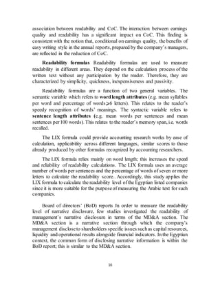 16
association between readability and CoC. The interaction between earnings
quality and readability has a significant impact on CoC. This finding is
consistent with the notion that, conditional on earnings quality, the benefits of
easy writing style in the annual reports, prepared by the company’s managers,
are reflected in the reduction of CoC.
Readability formulas Readability formulas are used to measure
readability in different areas. They depend on the calculation process of the
written text without any participation by the reader. Therefore, they are
characterized by simplicity, quickness, inexpensiveness and passivity.
Readability formulas are a function of two general variables. The
semantic variable which refers to wordlength attributes (e.g. mean syllables
per word and percentage of words⩾6 letters). This relates to the reader’s
speedy recognition of words’ meanings. The syntactic variable refers to
sentence length attributes (e.g. mean words per sentences and mean
sentences per100 words). This relates to the reader’s memory span, i.e. words
recalled.
The LIX formula could provide accounting research works by ease of
calculation, applicability across different languages, similar scores to those
already produced by other formulas recognized by accounting researchers.
The LIX formula relies mainly on word length; this increases the speed
and reliability of readability calculations. The LIX formula uses an average
number of words per sentences and the percentage of words of seven or more
letters to calculate the readability score.. Accordingly, this study applies the
LIX formula to calculate the readability level ofthe Egyptian listed companies
since it is more suitable for the purposeof measuring the Arabic text for such
companies.
Board of directors’ (BoD) reports In order to measure the readability
level of narrative disclosure, few studies investigated the readability of
management’s narrative disclosure in terms of the MD&A section. The
MD&A section is a narrative section through which the company’s
management discloseto shareholders specific issues suchas capital resources,
liquidity and operational results alongside financial indicators. In the Egyptian
context, the common form of disclosing narrative information is within the
BoD report; this is similar to the MD&A section.
 