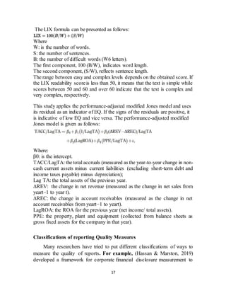 17
The LIX formula can be presented as follows:
Where
W: is the number of words.
S: the number of sentences.
B: the number of difficult words (W6 letters).
The first component, 100 (B/W), indicates word length.
The second component, (S/W), reflects sentence length.
The range between easy and complex levels depends on the obtained score. If
the LIX readability scoreis less than 50, it means that the text is simple while
scores between 50 and 60 and over 60 indicate that the text is complex and
very complex, respectively.
This study applies the performance-adjusted modified Jones model and uses
its residual as an indicator of EQ. If the signs of the residuals are positive, it
is indicative of low EQ and vice versa. The performance-adjusted modified
Jones model is given as follows:
Where:
β0: is the intercept.
TACC/LagTA: the total accruals (measured as the year-to-year change in non-
cash current assets minus current liabilities (excluding short-term debt and
income taxes payable) minus depreciation);
Lag TA: the total assets of the previous year.
ΔREV: the change in net revenue (measured as the change in net sales from
yeart–1 to year t).
ΔREC: the change in account receivables (measured as the change in net
account receivables from yeart−1 to yeart).
LagROA: the ROA for the previous year (net income/ total assets).
PPE: the property, plant and equipment (collected from balance sheets as
gross fixed assets for the company in that year).
Classifications of reporting Quality Measures
Many researchers have tried to put different classifications of ways to
measure the quality of reports. For example, (Hassan & Marston, 2019)
developed a framework for corporate financial disclosure measurement to
 