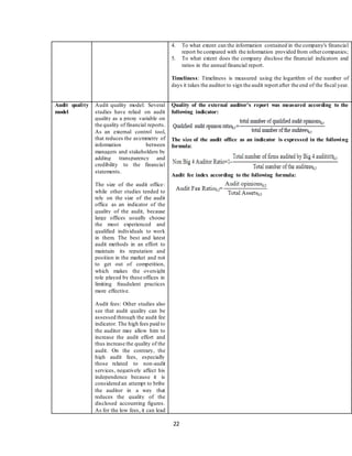 22
4. To what extent can the information contained in the company's financial
report be compared with the information provided from othercompanies;
5. To what extent does the company disclose the financial indicators and
ratios in the annual financial report.
Timeliness: Timeliness is measured using the logarithm of the number of
days it takes the auditor to sign the audit report after the end of the fiscal year.
Audit quality
model
Audit quality model: Several
studies have relied on audit
quality as a proxy variable on
the quality of financial reports.
As an external control tool,
that reduces the asymmetry of
information between
managers and stakeholders by
adding transparency and
credibility to the financial
statements.
The size of the audit office:
while other studies tended to
rely on the size of the audit
office as an indicator of the
quality of the audit, because
large offices usually choose
the most experienced and
qualified individuals to work
in them. The best and latest
audit methods in an effort to
maintain its reputation and
position in the market and not
to get out of competition,
which makes the oversight
role played by these offices in
limiting fraudulent practices
more effective.
Audit fees: Other studies also
see that audit quality can be
assessed through the audit fee
indicator. The high fees paid to
the auditor may allow him to
increase the audit effort and
thus increase the quality of the
audit. On the contrary, the
high audit fees, especially
those related to non-audit
services, negatively affect his
independence because it is
considered an attempt to bribe
the auditor in a way that
reduces the quality of the
disclosed accounting figures.
As for the low fees, it can lead
Quality of the external auditor's report was measured according to the
following indicator:
The size of the audit office as an indicator is expressed in the following
formula:
Audit fee index according to the following formula:
 