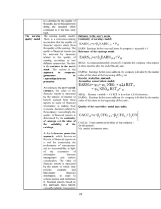 23
to a decrease in the quality of
the audit, due to the auditornot
doing the required effort
compared to if the fees were
high.
The earning
quality model
The earning quality model:
There is a consensus among
researchers that the quality of
financial reports starts from
the quality of the earning. The
quality of financial reports can
be assessed by measures
related to the quality of
earning, according to two
different approaches.The first
is the entrance to the user's
needs. The second is the
approach to corporate
governance or
shareholder/investor
protection.
According to the user's needs
entrance, the value of the
financial reports is measured
by the amount of interest or
benefit accrued from these
reports to users of financial
information in making their
economic decisions related to
the company. Accordingly,the
quality of financial reports is
determined by the continuity
of earnings and the value of
the suitability of the
earnings.
As for the investor protection
approach, which focuses on
the role of financial reports as
a tool for supervising the
performance of management
and its accountability in light
of the asymmetry of
information between
management and various
stakeholders. The value of
financial reports is measured
by the extent to which they
provide complete and
transparent financial
information. In order to
achieve justice and perfection
in financial reports based on
this approach, these reports
should be reliable, transparent,
Entrance to the user's needs.
Continuity of earnings model:
EARN: Earnings before unusual items for company t in period t-1
Relevance of the earnings model:
RETi,t: A compound monthly return of 12 months for company i that expires
in three months after the end of fiscal year t.
EARNi,t: Earnings before unusualitems for company i divided by the market
value of the share at the beginning of the year.
Investor protection approach
Accounting conservatism model:
NEGi,t: Dummy variable = 1 if RET is less than 0, 0 if otherwise.
EARNi,t: Earnings before unusualitems for company i divided by the market
value of the share at the beginning of the year t.
Quality of the receivables model (accruals):
CACCi,t: Total current receivables of the company i
for the period t.
Vi,t :model estimation error.
 