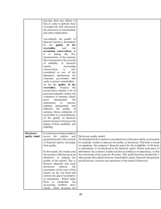 24
and free from any effects of
bias in order to perform their
oversight role well and ensure
the protection of shareholders
and other stakeholders.
Accordingly, the quality of
financial reports is determined
by the quality of the
receivables and the
accounting conservatism, as
it is among the five
characteristics of the earnings
that correspond to the concept
of reliability in financial
reports. Accounting
conservatism is also
considered as one of the
alternative mechanisms for
corporate government that
seeks to protect shareholders.
As for the quality of the
receivables, because the
accrual basis requires a lot of
personal judgment during the
evaluation of earnings, which
gives management the
opportunity to practice
earnings management and
influence the quality of
earnings. Hence, realization of
receivables is a good indicator
of the quality of financial
reports because it increases the
degree of their credibility and
reliability.
Disclosure
quality model
It used in accounting studies to
assess the relative and
potential benefit of the content
of financial reports and judge
their quality.
In this regard, the studies used
the quantity ofdisclosure as an
alternative to judging the
quality of the reports. This is
because adequate and good
disclosure reduces the
uncertainty of the users of the
reports on the one hand and
narrows the gap of asymmetry
of information. Which helps
them to extrapolate the
accounting numbers more
clearly, which increases the
Disclosure quality model:
The Standard & Poor model is considered one of the most widely used models
by academic studies to measure the quality of disclosure. This form is based
on examining the company's financial report for the availability of 84 items
or information to be disclosed in the financial report. Where each piece of
information has a relative weight in points according to its importance, so that
the total points of the scale are 98 points.This model has been divided into 3
main groups (the capitalstructure,shareholders'equity,financial transparency
and disclosure, structure and operations of the board of directors).
 
