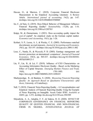 27
Hassan, O., & Marston, C. (2019). Corporate Financial Disclosure
Measurement in the Empirical Accounting Literature: A Review
Article. International journal of accounting, 54(2), pp. 1-67.
doi:https://doi.org/10.1142/S1094406019500069
Im, C., & Nam, G. (2019). Does Ethical Behavior of Management Influence
Financial Reporting Quality? Sustainability, 11(20), pp. 1-16.
doi:https://doi.org/10.3390/su11205765
Knipp, M., & Zimmermann, J. (2021). Does accounting quality impact the
cost of capital? An empirical study on the German capital market.
Economics and Accounting, 10(1), pp. 1-26.
Kothari, S. P., Leone, A. J., & Wasley, C. E. (2005). Performance matched
discretionary accrual measures. Journalof Accounting and Economics,
39(1), pp. 163-197. doi:https://doi.org/10.1016/j.jacceco.2004.11.002
Leuz, C., Nanda, D., & Wysocki, P. D. (2003). Earnings management and
investor protection: an international comparison’. Journal of Financial
Economics, 69(3), pp. 505-527. doi:https://doi.org/10.1016/S0304-
405X(03)00121-1
Lin, P., Lin, B., & Lei, F. (2019). Influence of CEO Characteristics on
Accounting Information Disclosure Quality—Based on the Mediating
Effect of Capital Structure. Emerging Markets Finance and Trade,
56(8), pp. 1781-1803. doi:
https://doi.org/10.1080/1540496X.2019.1698419
Mudiyanselage, R., & Bandara, S. (2020). Measuring Financial Reporting
Quality: An Approach Based on Qualitative Characteristics (phd
thesis, University of Canterbury).
Nell, T. (2019). Financial Notes Reporting Quality - A Conceptualization and
Empirical Analysis of Financial Reporting Quality Using the Example
of Notes Reporting on Intangible Assets Under IFRS. Available at
SSRN, pp. 1-272. doi:http://dx.doi.org/10.2139/ssrn.3501589
Shiyanbola, A. A., Adegbie, F. F., & Salawu, R. O. (2020). EFFECT OF
CORPORATE GOVERNANCE ON FINANCIAL REPORTING
QUALITY OF QUOTED FINANCIAL AND NON-FINANCIAL
FIRMS IN NIGERIA. INTERNATIONAL JOURNAL OF
 