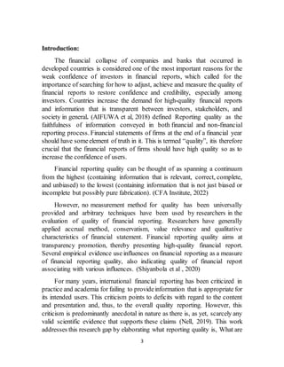 3
Introduction:
The financial collapse of companies and banks that occurred in
developed countries is considered one of the most important reasons for the
weak confidence of investors in financial reports, which called for the
importance of searching for how to adjust, achieve and measure the quality of
financial reports to restore confidence and credibility, especially among
investors. Countries increase the demand for high-quality financial reports
and information that is transparent between investors, stakeholders, and
society in general. (AIFUWA et al, 2018) defined Reporting quality as the
faithfulness of information conveyed in both financial and non-financial
reporting process. Financial statements of firms at the end of a financial year
should have someelement of truth in it. This is termed “quality”, itis therefore
crucial that the financial reports of firms should have high quality so as to
increase the confidence of users.
Financial reporting quality can be thought of as spanning a continuum
from the highest (containing information that is relevant, correct, complete,
and unbiased) to the lowest (containing information that is not just biased or
incomplete but possibly pure fabrication). (CFA Institute, 2022)
However, no measurement method for quality has been universally
provided and arbitrary techniques have been used by researchers in the
evaluation of quality of financial reporting. Researchers have generally
applied accrual method, conservatism, value relevance and qualitative
characteristics of financial statement. Financial reporting quality aims at
transparency promotion, thereby presenting high-quality financial report.
Several empirical evidence use influences on financial reporting as a measure
of financial reporting quality, also indicating quality of financial report
associating with various influences. (Shiyanbola et al , 2020)
For many years, international financial reporting has been criticized in
practice and academia for failing to provideinformation that is appropriate for
its intended users. This criticism points to deficits with regard to the content
and presentation and, thus, to the overall quality reporting. However, this
criticism is predominantly anecdotal in nature as there is, as yet, scarcely any
valid scientific evidence that supports these claims (Nell, 2019). This work
addresses this research gap by elaborating what reporting quality is, What are
 