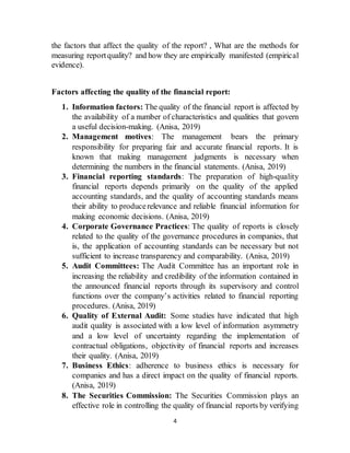 4
the factors that affect the quality of the report? , What are the methods for
measuring reportquality? and how they are empirically manifested (empirical
evidence).
Factors affecting the quality of the financial report:
1. Information factors: The quality of the financial report is affected by
the availability of a number of characteristics and qualities that govern
a useful decision-making. (Anisa, 2019)
2. Management motives: The management bears the primary
responsibility for preparing fair and accurate financial reports. It is
known that making management judgments is necessary when
determining the numbers in the financial statements. (Anisa, 2019)
3. Financial reporting standards: The preparation of high-quality
financial reports depends primarily on the quality of the applied
accounting standards, and the quality of accounting standards means
their ability to producerelevance and reliable financial information for
making economic decisions. (Anisa, 2019)
4. Corporate Governance Practices: The quality of reports is closely
related to the quality of the governance procedures in companies, that
is, the application of accounting standards can be necessary but not
sufficient to increase transparency and comparability. (Anisa, 2019)
5. Audit Committees: The Audit Committee has an important role in
increasing the reliability and credibility of the information contained in
the announced financial reports through its supervisory and control
functions over the company’s activities related to financial reporting
procedures. (Anisa, 2019)
6. Quality of External Audit: Some studies have indicated that high
audit quality is associated with a low level of information asymmetry
and a low level of uncertainty regarding the implementation of
contractual obligations, objectivity of financial reports and increases
their quality. (Anisa, 2019)
7. Business Ethics: adherence to business ethics is necessary for
companies and has a direct impact on the quality of financial reports.
(Anisa, 2019)
8. The Securities Commission: The Securities Commission plays an
effective role in controlling the quality of financial reports by verifying
 