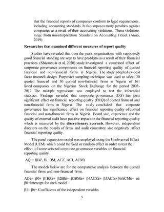 5
that the financial reports of companies conform to legal requirements,
including accounting standards. It also imposes many penalties against
companies as a result of their accounting violations. These violations
range from misinterpretation Standard on Accounting Fraud. (Anisa,
2019)
Researches that examined different measures of report quality
Studies have revealed that over the years, organizations with supposedly
good financial standing are seen to have problems as a result of their financial
practices. (Shiyanbola et al, 2020) study investigated a combined effect of
corporate governance components on financial reporting quality of quoted
financial and non-financial firms in Nigeria. The study adopted ex-post
facto research design. Purposive sampling technique was used to select 30
quoted financial and 30 quoted non-financial firms in Nigeria of 161
listed companies on the Nigerian Stock Exchange for the period 2003-
2017. The multiple regressions was employed to test the inferential
statistics. Findings revealed that corporate governance (CG) has joint
significant effect on financial reporting quality (FRQ)of quoted financial and
non-financial firms in Nigeria. The study concluded that corporate
governance has significance effect on financial reporting quality ofquoted
financial and non-financial firms in Nigeria. Board size, experience and the
quality of external audit have positive impact onthe financial reporting quality
which is measured by the discretionary accruals. However, independent
directors on the boards of firms and audit committee size negatively affect
financial reporting quality.
The panel regression model was employed using the Unobserved Effect
Model (UEM) which could be fixed or random effect in order to test the
effect of some selected corporategovernance variables on financial
reporting quality.
AQ = f(BZ, BI, BM, ACZ, ACI, ACM)
The models below are for the comparative analysis between the quoted
financial firms and non-financial firms.
AQit= β0+ β1BZit+ β2BIit+ β3BMit+ β4ACZit+ β5ACIit+β6ACMit+ eit
β0=Intercept for each model
β1– β6= Coefficients of the independent variables
 