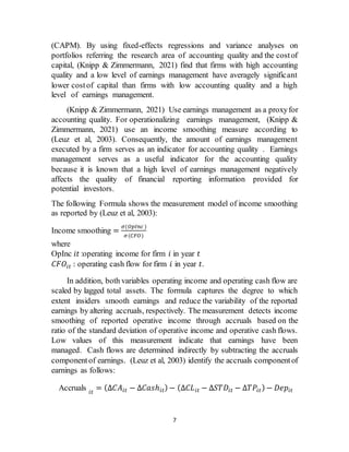 7
(CAPM). By using fixed-effects regressions and variance analyses on
portfolios referring the research area of accounting quality and the costof
capital, (Knipp & Zimmermann, 2021) find that firms with high accounting
quality and a low level of earnings management have averagely significant
lower costof capital than firms with low accounting quality and a high
level of earnings management.
(Knipp & Zimmermann, 2021) Use earnings management as a proxyfor
accounting quality. For operationalizing earnings management, (Knipp &
Zimmermann, 2021) use an income smoothing measure according to
(Leuz et al, 2003). Consequently, the amount of earnings management
executed by a firm serves as an indicator for accounting quality . Earnings
management serves as a useful indicator for the accounting quality
because it is known that a high level of earnings management negatively
affects the quality of financial reporting information provided for
potential investors.
The following Formula shows the measurement model of income smoothing
as reported by (Leuz et al, 2003):
Income smoothing =
𝜎(𝑂𝑝𝐼𝑛𝑐 )
𝜎(𝐶𝐹𝑂)
where
OpInc 𝑖𝑡 :operating income for firm 𝑖 in year 𝑡
𝐶𝐹𝑂𝑖𝑡 : operating cash flow for firm 𝑖 in year 𝑡.
In addition, both variables operating income and operating cash flow are
scaled by lagged total assets. The formula captures the degree to which
extent insiders smooth earnings and reduce the variability of the reported
earnings by altering accruals, respectively. The measurement detects income
smoothing of reported operative income through accruals based on the
ratio of the standard deviation of operative income and operative cash flows.
Low values of this measurement indicate that earnings have been
managed. Cash flows are determined indirectly by subtracting the accruals
componentof earnings. (Leuz et al, 2003) identify the accruals componentof
earnings as follows:
Accruals 𝑖𝑡
= (Δ𝐶𝐴𝑖𝑡 − Δ𝐶𝑎𝑠ℎ𝑖𝑡) − (Δ𝐶𝐿𝑖𝑡 − Δ𝑆𝑇𝐷𝑖𝑡 − Δ𝑇𝑃𝑖𝑡) − 𝐷𝑒𝑝𝑖𝑡
 